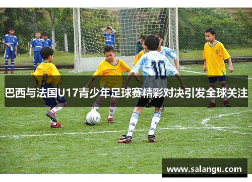 巴西与法国U17青少年足球赛精彩对决引发全球关注