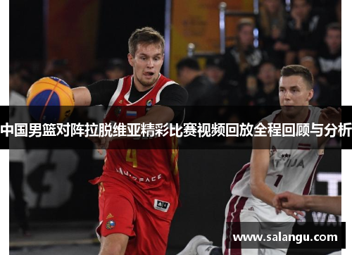 中国男篮对阵拉脱维亚精彩比赛视频回放全程回顾与分析